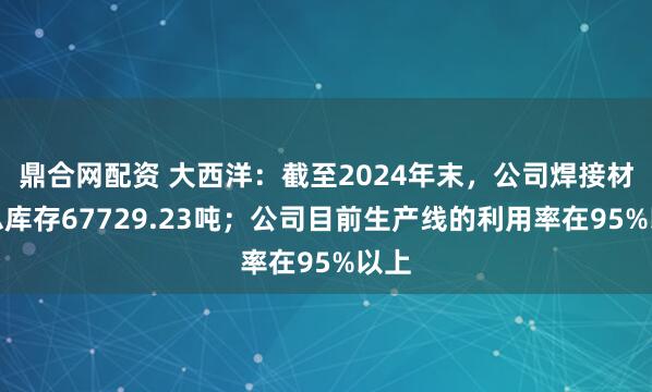 鼎合网配资 大西洋：截至2024年末，公司焊接材料总库存67729.23吨；公司目前生产线的利用率在95%以上