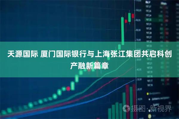 天源国际 厦门国际银行与上海张江集团共启科创产融新篇章