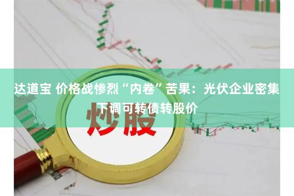达道宝 价格战惨烈“内卷”苦果：光伏企业密集下调可转债转股价