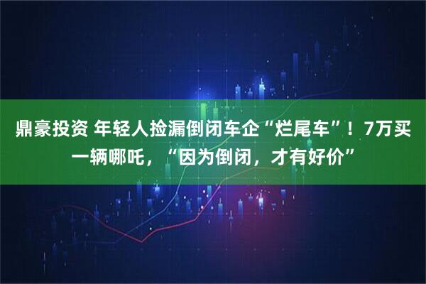 鼎豪投资 年轻人捡漏倒闭车企“烂尾车”！7万买一辆哪吒，“因为倒闭，才有好价”