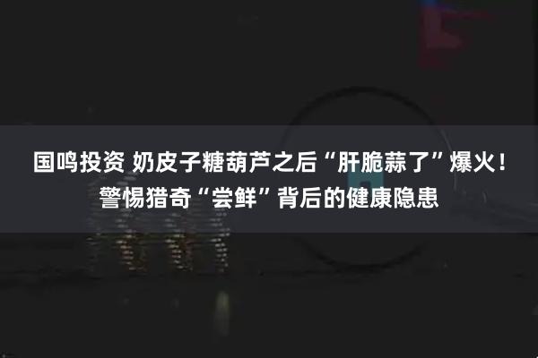 国鸣投资 奶皮子糖葫芦之后“肝脆蒜了”爆火！警惕猎奇“尝鲜”背后的健康隐患
