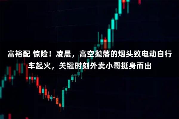 富裕配 惊险！凌晨，高空抛落的烟头致电动自行车起火，关键时刻外卖小哥挺身而出