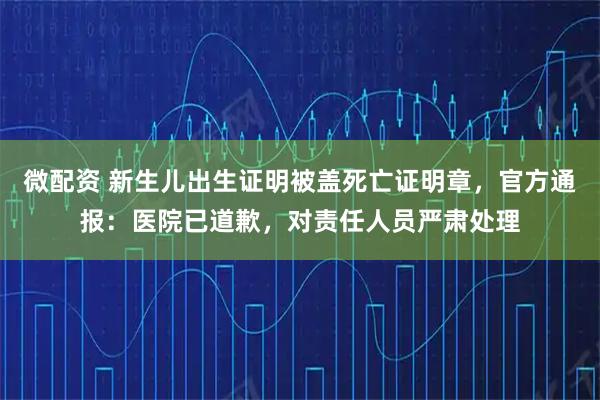 微配资 新生儿出生证明被盖死亡证明章，官方通报：医院已道歉，对责任人员严肃处理