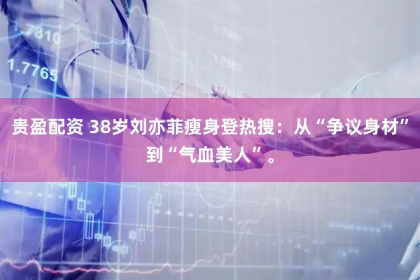 贵盈配资 38岁刘亦菲瘦身登热搜：从“争议身材”到“气血美人”。