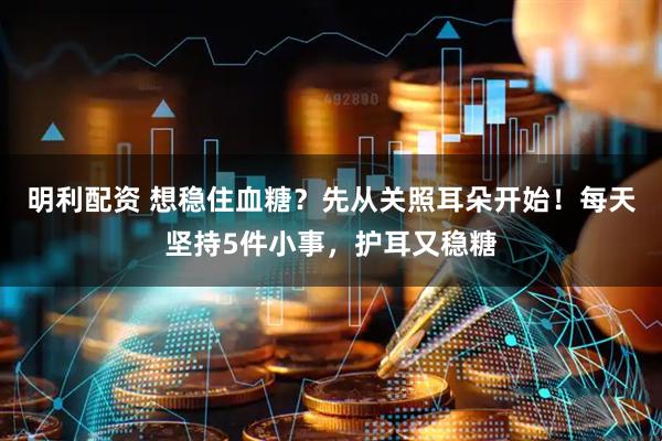 明利配资 想稳住血糖?先从关照耳朵开始!每天坚持5件小事,护耳又稳糖