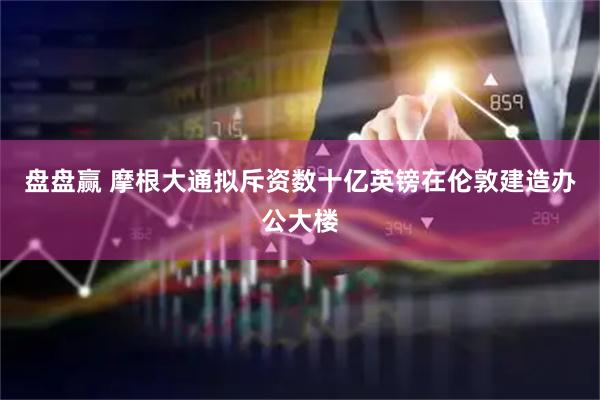 盘盘赢 摩根大通拟斥资数十亿英镑在伦敦建造办公大楼