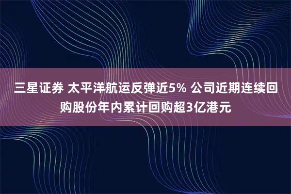 三星证券 太平洋航运反弹近5% 公司近期连续回购股份年内累计回购超3亿港元