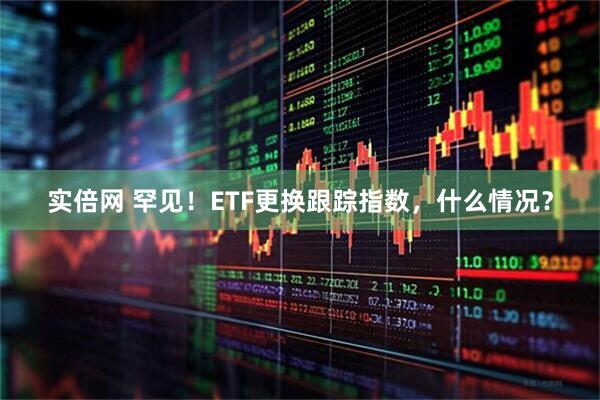 实倍网 罕见！ETF更换跟踪指数，什么情况？