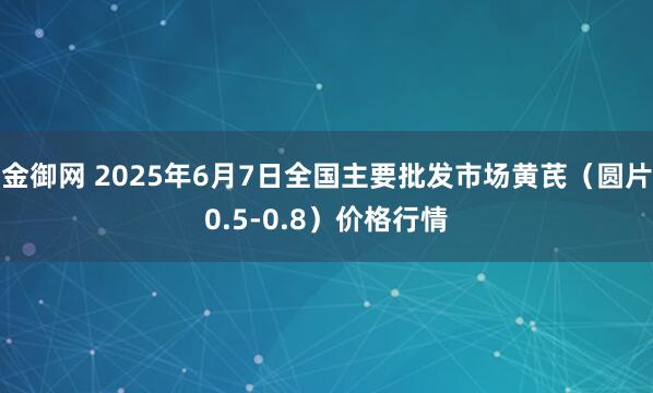 金御网 2025年6月7日全国主要批发市场黄芪（圆片0.5-0.8）价格行情