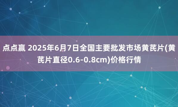 点点赢 2025年6月7日全国主要批发市场黄芪片(黄芪片直径0.6-0.8cm)价格行情