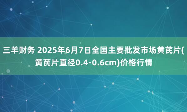 三羊财务 2025年6月7日全国主要批发市场黄芪片(黄芪片直径0.4-0.6cm)价格行情