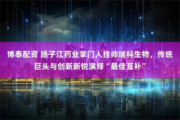 博泰配资 扬子江药业掌门人挂帅瑞科生物，传统巨头与创新新锐演绎“最佳互补”