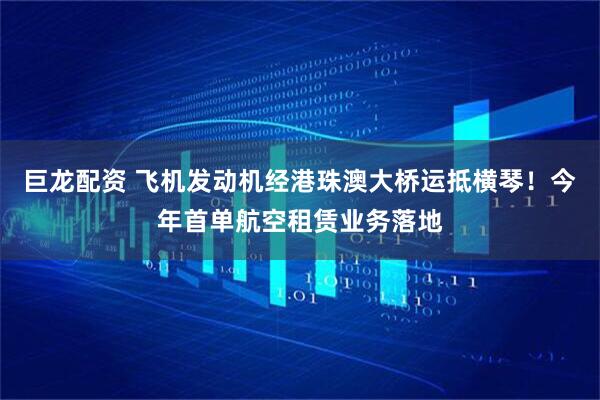 巨龙配资 飞机发动机经港珠澳大桥运抵横琴！今年首单航空租赁业务落地
