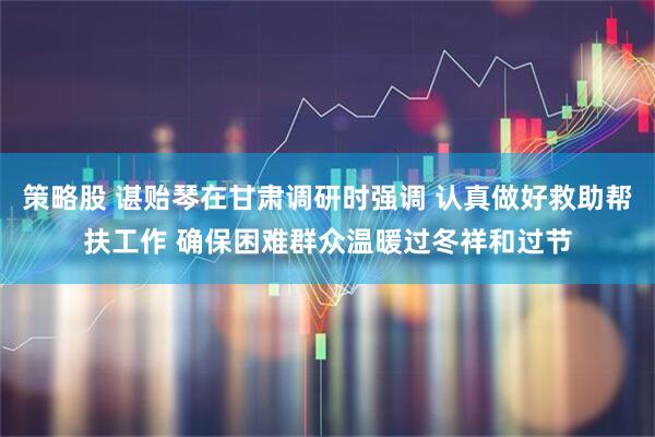 策略股 谌贻琴在甘肃调研时强调 认真做好救助帮扶工作 确保困难群众温暖过冬祥和过节