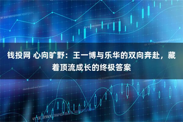 钱投网 心向旷野：王一博与乐华的双向奔赴，藏着顶流成长的终极答案