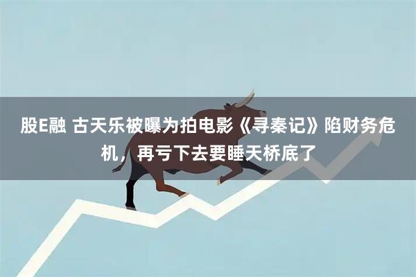 股E融 古天乐被曝为拍电影《寻秦记》陷财务危机，再亏下去要睡天桥底了