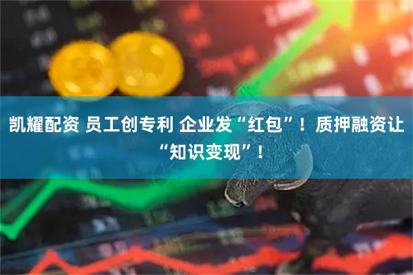 凯耀配资 员工创专利 企业发“红包”！质押融资让 “知识变现”！