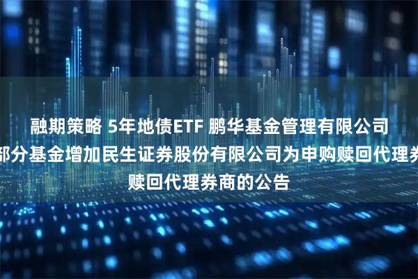 融期策略 5年地债ETF 鹏华基金管理有限公司关于旗下部分基金增加民生证券股份有限公司为申购赎回代理券商的公告