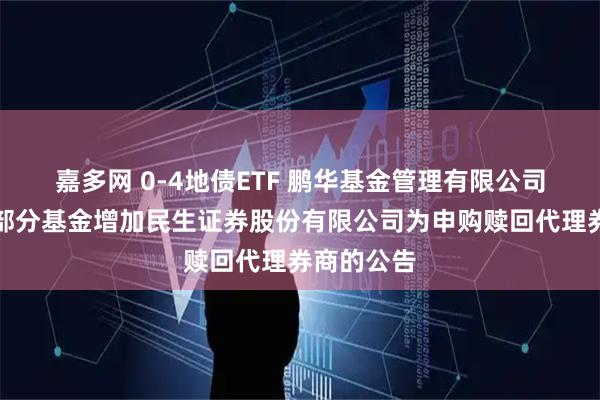 嘉多网 0-4地债ETF 鹏华基金管理有限公司关于旗下部分基金增加民生证券股份有限公司为申购赎回代理券商的公告