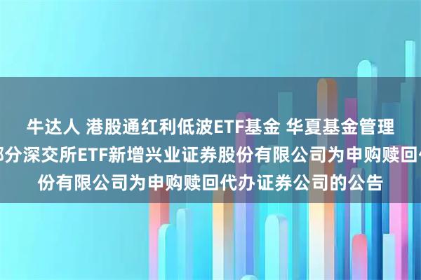 牛达人 港股通红利低波ETF基金 华夏基金管理有限公司关于旗下部分深交所ETF新增兴业证券股份有限公司为申购赎回代办证券公司的公告