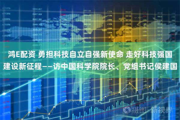 鸿E配资 勇担科技自立自强新使命 走好科技强国建设新征程——访中国科学院院长、党组书记侯建国