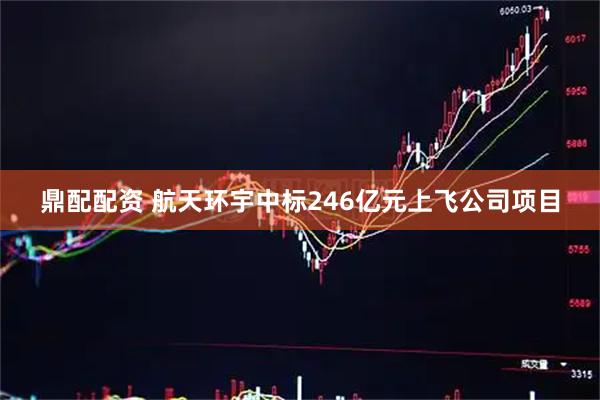 鼎配配资 航天环宇中标246亿元上飞公司项目