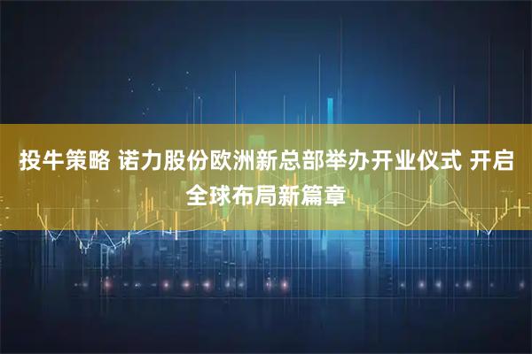 投牛策略 诺力股份欧洲新总部举办开业仪式 开启全球布局新篇章