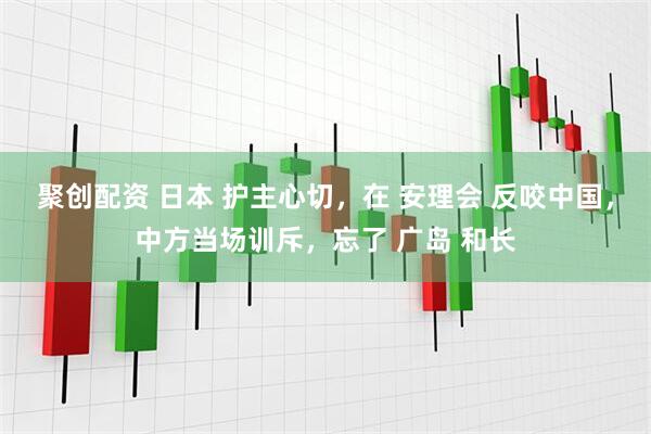 聚创配资 日本 护主心切，在 安理会 反咬中国，中方当场训斥，忘了 广岛 和长